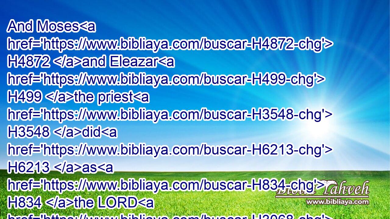 And Moses H4872 and Eleazar H499 the priest H3548 did H6213 as H834 the LORD H3068 commanded H6680 (H853) Moses.H4872