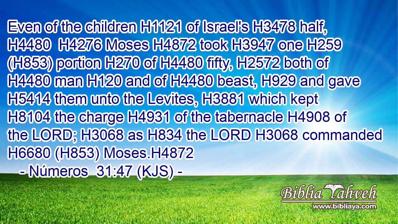 Even of the children H1121 of Israel's H3478 half, H4480  H4276 Moses H4872 took H3947 one H259 (H853) portion H270 of H4480 fifty, H2572 both of H4480 man H120 and of H4480 beast, H929 and gave H5414 them unto the Levites, H3881 which kept H8104 the charge H4931 of the tabernacle H4908 of the LORD; H3068 as H834 the LORD H3068 commanded H6680 (H853) Moses.H4872