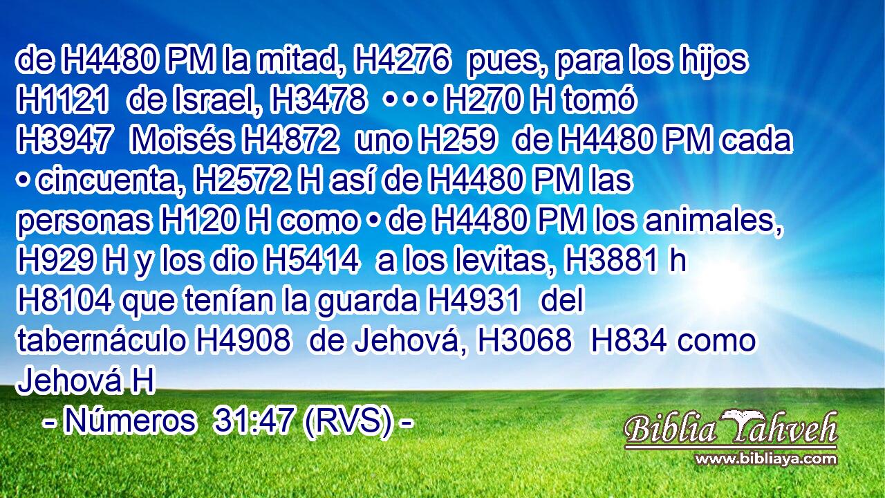 de H4480 PM la mitad, H4276  pues, para los hijos H1121  de Israel, H3478  • • • H270 H tomó H3947  Moisés H4872  uno H259  de H4480 PM cada • cincuenta, H2572 H así de H4480 PM las personas H120 H como • de H4480 PM los animales, H929 H y los dio H5414  a los levitas, H3881 h H8104 que tenían la guarda H4931  del tabernáculo H4908  de Jehová, H3068  H834 como Jehová H