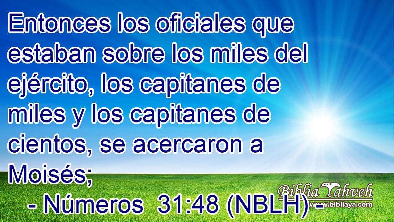  Entonces los oficiales que estaban sobre los miles del ejército, los capitanes de miles y los capitanes de cientos, se acercaron a Moisés; 