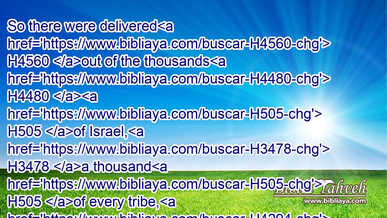 So there were delivered H4560 out of the thousands H4480  H505 of Israel, H3478 a thousand H505 of every tribe, H4294 twelve H8147  H6240 thousand H505 armed H2502 for war.H6635