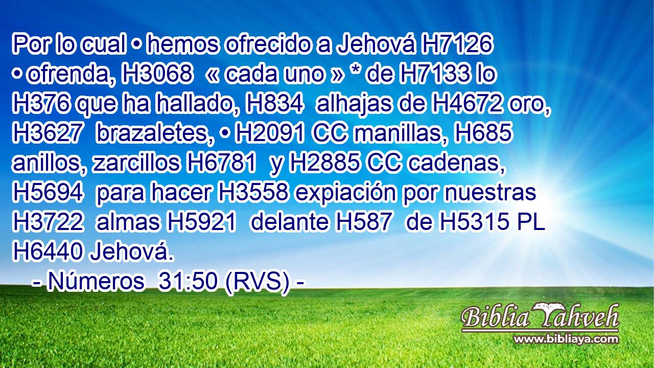 Por lo cual • hemos ofrecido a Jehová H7126  • ofrenda, H3068  « cada uno » * de H7133 lo H376 que ha hallado, H834  alhajas de H4672 oro, H3627  brazaletes, • H2091 CC manillas, H685  anillos, zarcillos H6781  y H2885 CC cadenas, H5694  para hacer H3558 expiación por nuestras H3722  almas H5921  delante H587  de H5315 PL H6440 Jehová. 