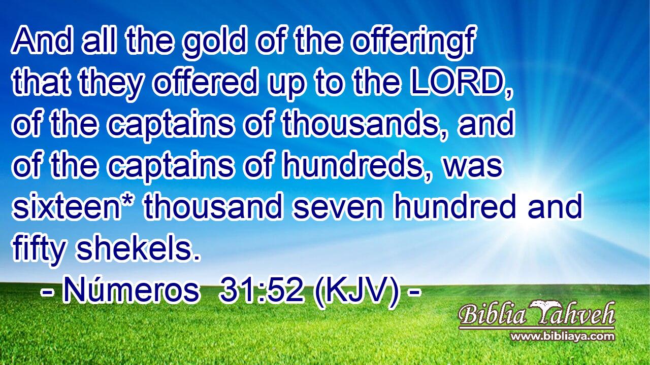 And all the gold of the offeringf that they offered up to the LORD, of the captains of thousands, and of the captains of hundreds, was sixteen* thousand seven hundred and fifty shekels.