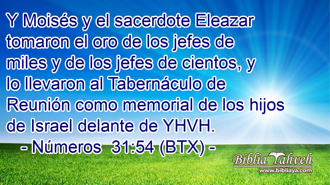 Y Moisés y el sacerdote Eleazar tomaron el oro de los jefes de miles y de los jefes de cientos, y lo llevaron al Tabernáculo de Reunión como memorial de los hijos de Israel delante de YHVH.