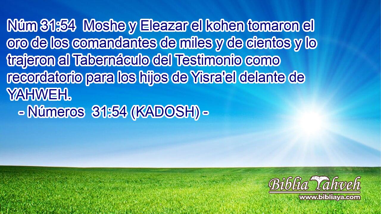  Moshe y Eleazar el kohen tomaron el oro de los comandantes de miles y de cientos y lo trajeron al Tabernáculo del Testimonio como recordatorio para los hijos de Yisra'el delante de YAHWEH. 