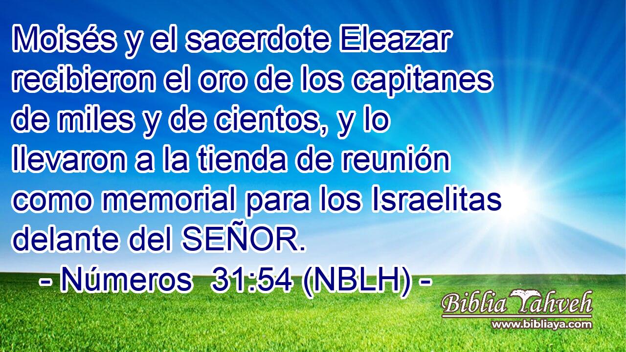  Moisés y el sacerdote Eleazar recibieron el oro de los capitanes de miles y de cientos, y lo llevaron a la tienda de reunión como memorial para los Israelitas delante del SEÑOR. 