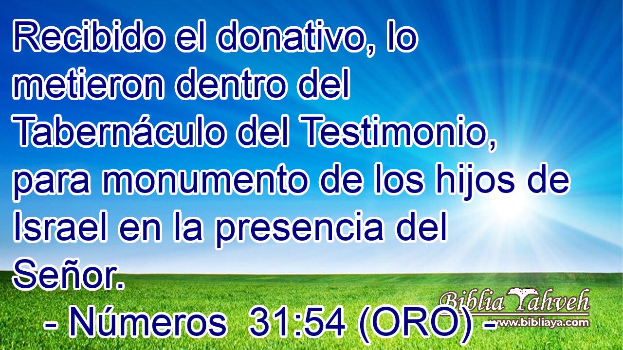  Recibido el donativo, lo metieron dentro del Tabernáculo del Testimonio, para monumento de los hijos de Israel en la presencia del Señor. 