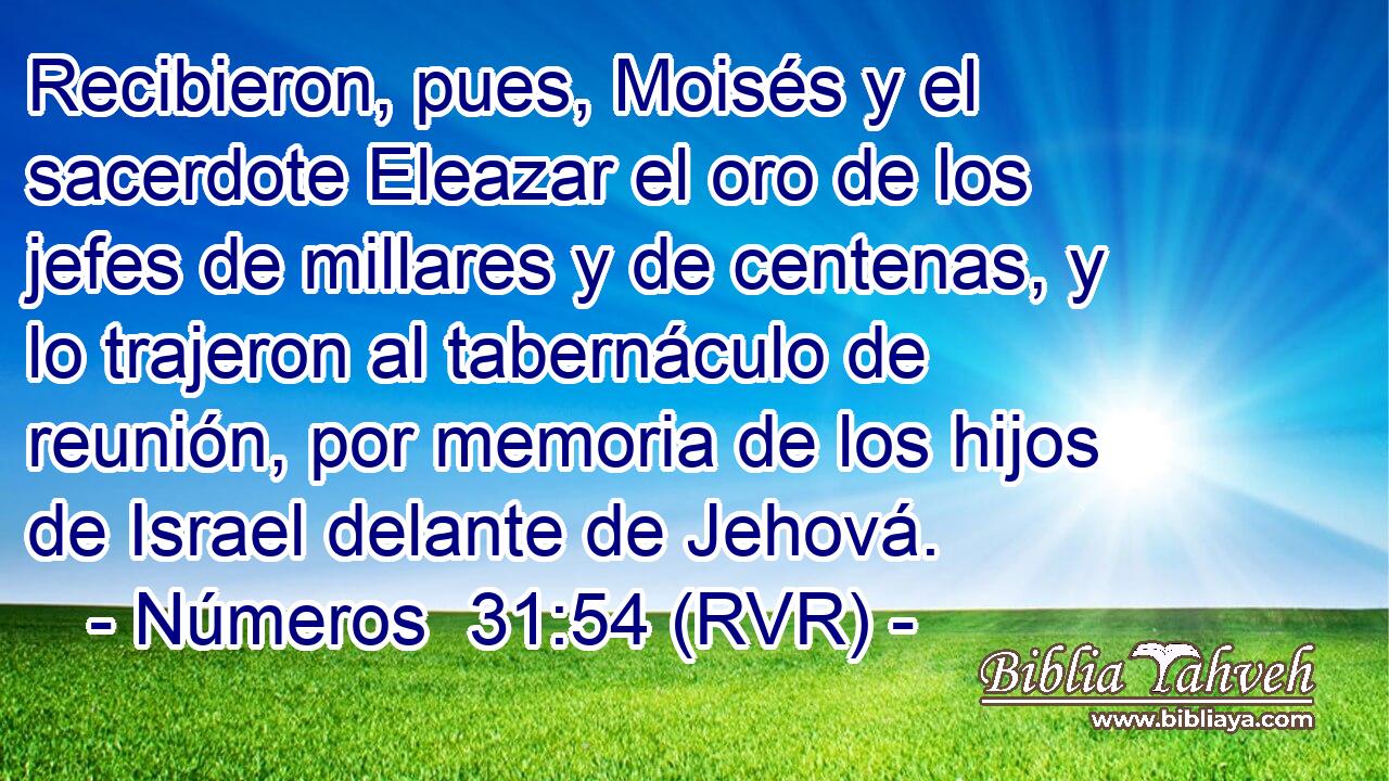 Recibieron, pues, Moisés y el sacerdote Eleazar el oro de los jefes de millares y de centenas, y lo trajeron al tabernáculo de reunión, por memoria de los hijos de Israel delante de Jehová.