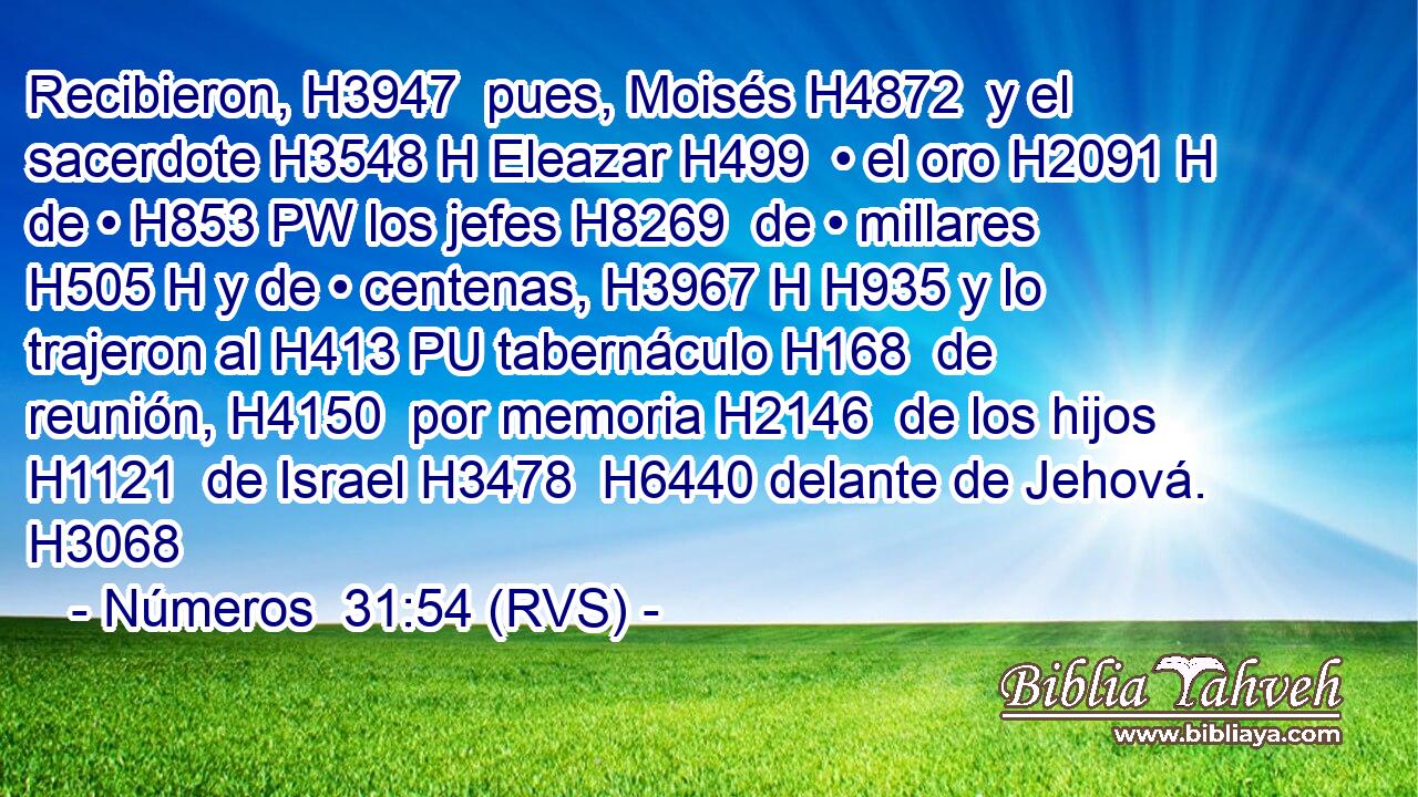 Recibieron, H3947  pues, Moisés H4872  y el sacerdote H3548 H Eleazar H499  • el oro H2091 H de • H853 PW los jefes H8269  de • millares H505 H y de • centenas, H3967 H H935 y lo trajeron al H413 PU tabernáculo H168  de reunión, H4150  por memoria H2146  de los hijos H1121  de Israel H3478  H6440 delante de Jehová. H3068  