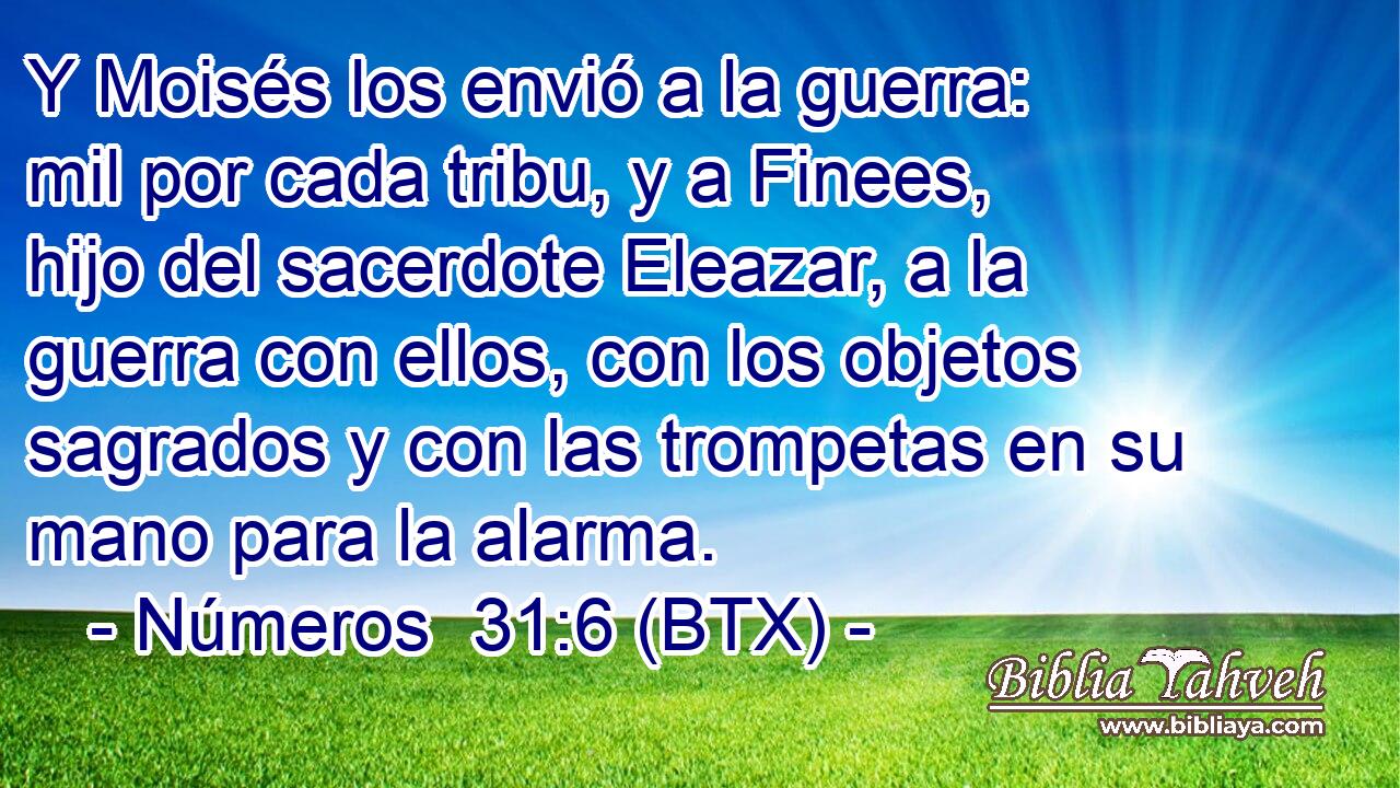 Y Moisés los envió a la guerra: mil por cada tribu, y a Finees, hijo del sacerdote Eleazar, a la guerra con ellos, con los objetos sagrados y con las trompetas en su mano para la alarma.
