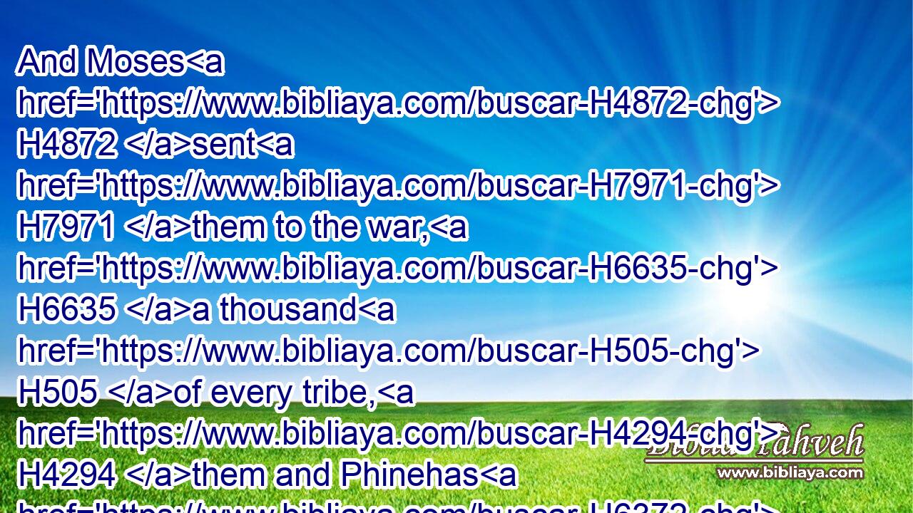 And Moses H4872 sent H7971 them to the war, H6635 a thousand H505 of every tribe, H4294 them and Phinehas H6372 the son H1121 of Eleazar H499 the priest, H3548 to the war, H6635 with the holy H6944 instruments, H3627 and the trumpets H2689 to blow H8643 in his hand.H3027