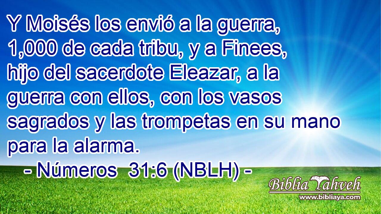  Y Moisés los envió a la guerra, 1,000 de cada tribu, y a Finees, hijo del sacerdote Eleazar, a la guerra con ellos, con los vasos sagrados y las trompetas en su mano para la alarma. 