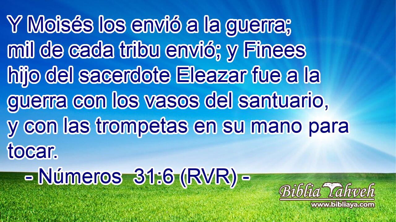 Y Moisés los envió a la guerra; mil de cada tribu envió; y Finees hijo del sacerdote Eleazar fue a la guerra con los vasos del santuario, y con las trompetas en su mano para tocar.