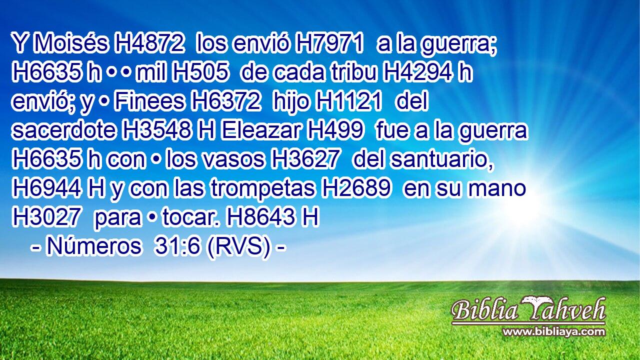 Y Moisés H4872  los envió H7971  a la guerra; H6635 h • • mil H505  de cada tribu H4294 h envió; y • Finees H6372  hijo H1121  del sacerdote H3548 H Eleazar H499  fue a la guerra H6635 h con • los vasos H3627  del santuario, H6944 H y con las trompetas H2689  en su mano H3027  para • tocar. H8643 H 