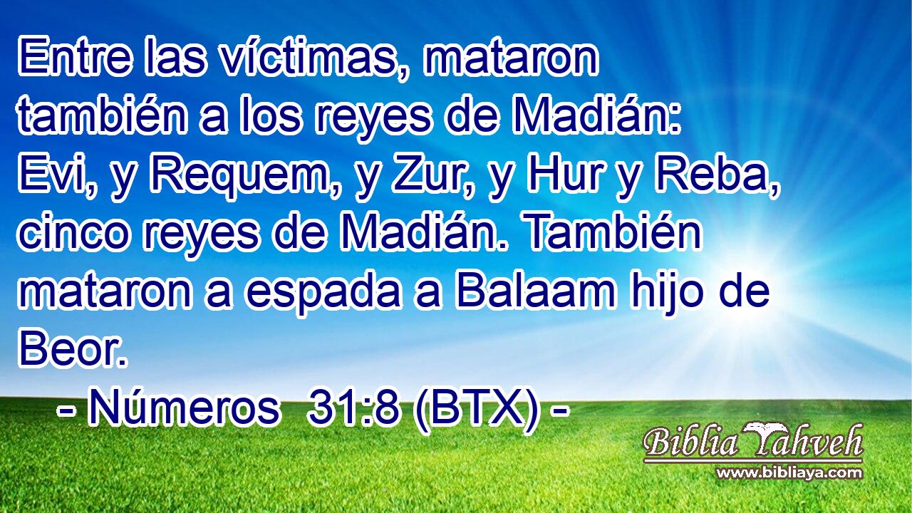Entre las víctimas, mataron también a los reyes de Madián: Evi, y Requem, y Zur, y Hur y Reba, cinco reyes de Madián. También mataron a espada a Balaam hijo de Beor.