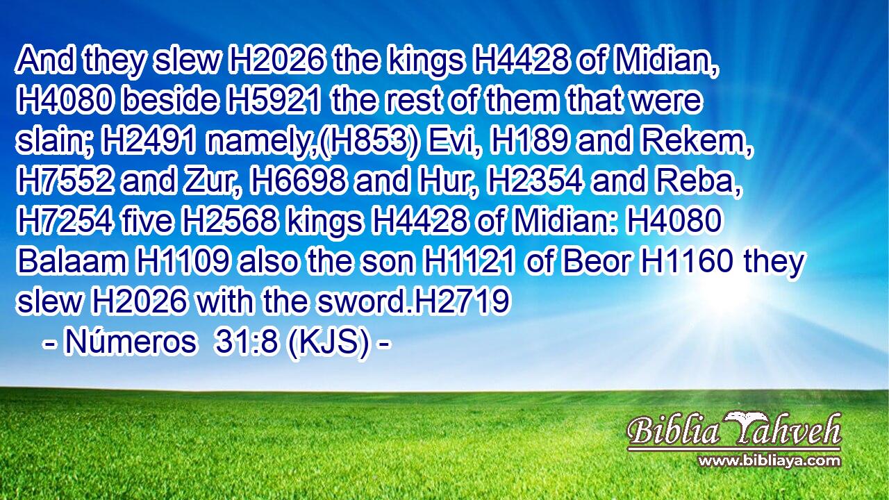 And they slew H2026 the kings H4428 of Midian, H4080 beside H5921 the rest of them that were slain; H2491 namely,(H853) Evi, H189 and Rekem, H7552 and Zur, H6698 and Hur, H2354 and Reba, H7254 five H2568 kings H4428 of Midian: H4080 Balaam H1109 also the son H1121 of Beor H1160 they slew H2026 with the sword.H2719