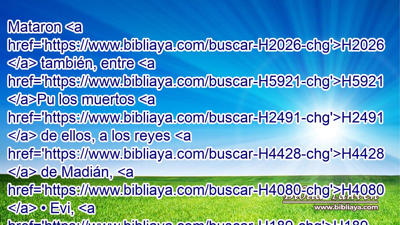 Mataron H2026  también, entre H5921 Pu los muertos H2491  de ellos, a los reyes H4428  de Madián, H4080  • Evi, H189  • • Requem, H7552  • • Zur, H6698  • • Hur H2354  y • Reba, H7254  cinco H2568  reyes H4428  de Madián; H4080  también a Balaam H1109  hijo H1121  de Beor H1160  mataron H2026  a • espada. H2719  
