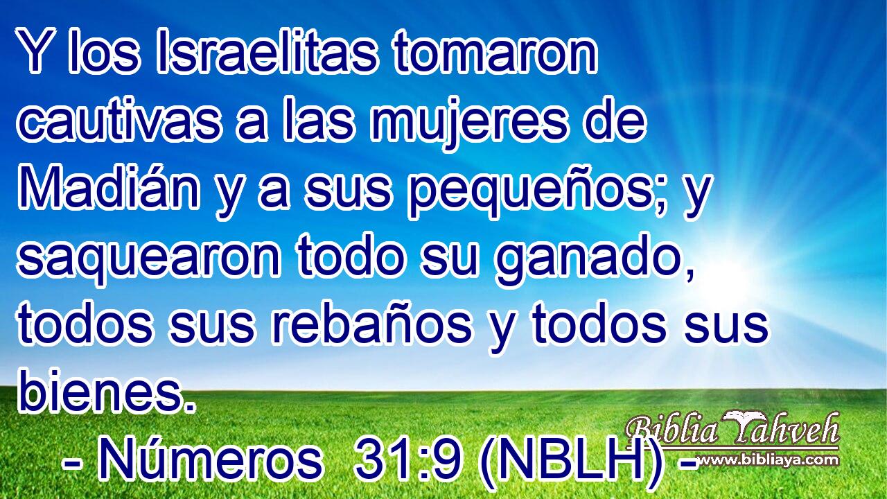  Y los Israelitas tomaron cautivas a las mujeres de Madián y a sus pequeños; y saquearon todo su ganado, todos sus rebaños y todos sus bienes. 
