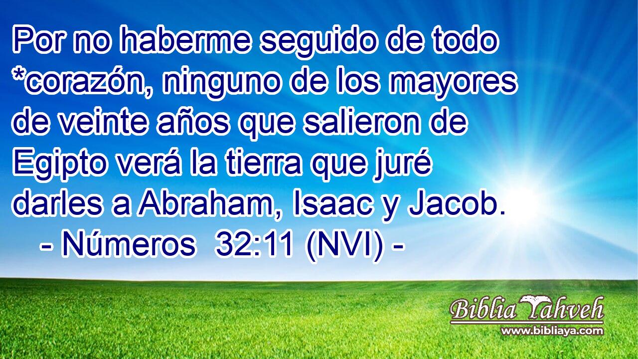  Por no haberme seguido de todo *corazón, ninguno de los mayores de veinte años que salieron de Egipto verá la tierra que juré darles a Abraham, Isaac y Jacob. 