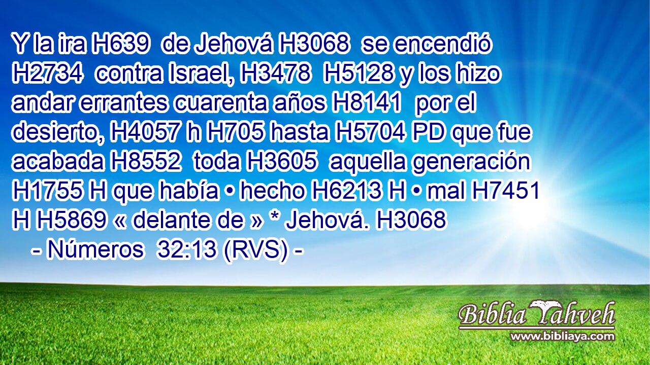 Y la ira H639  de Jehová H3068  se encendió H2734  contra Israel, H3478  H5128 y los hizo andar errantes cuarenta años H8141  por el desierto, H4057 h H705 hasta H5704 PD que fue acabada H8552  toda H3605  aquella generación H1755 H que había • hecho H6213 H • mal H7451 H H5869 « delante de » * Jehová. H3068  