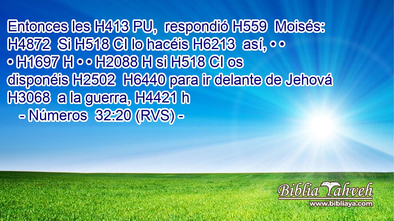 Entonces les H413 PU,  respondió H559  Moisés: H4872  Si H518 CI lo hacéis H6213  así, • • • H1697 H • • H2088 H si H518 CI os disponéis H2502  H6440 para ir delante de Jehová H3068  a la guerra, H4421 h 