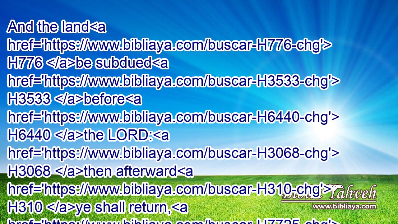 And the land H776 be subdued H3533 before H6440 the LORD: H3068 then afterward H310 ye shall return, H7725 and be H1961 guiltless H5355 before the LORD, H4480  H3068 and before Israel; H4480  H3478 and this H2063 land H776 shall be H1961 your possession H272 before H6440 the LORD.H3068