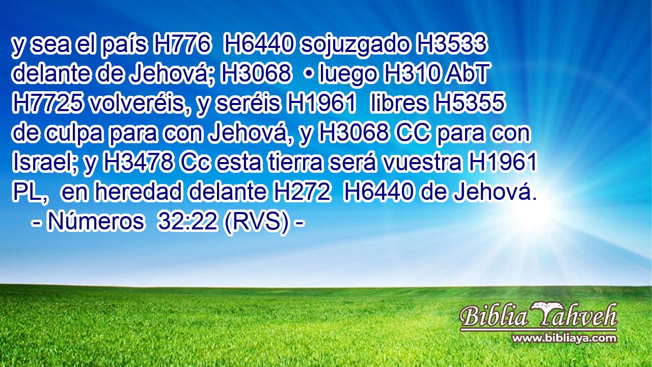 y sea el país H776  H6440 sojuzgado H3533  delante de Jehová; H3068  • luego H310 AbT H7725 volveréis, y seréis H1961  libres H5355  de culpa para con Jehová, y H3068 CC para con Israel; y H3478 Cc esta tierra será vuestra H1961 PL,  en heredad delante H272  H6440 de Jehová. 