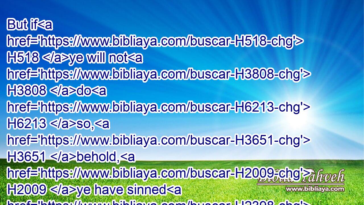 But if H518 ye will not H3808 do H6213 so, H3651 behold, H2009 ye have sinned H2398 against the LORD: H3068 and be sure H3045 your sin H2403 will find you out. H4672 (H853)