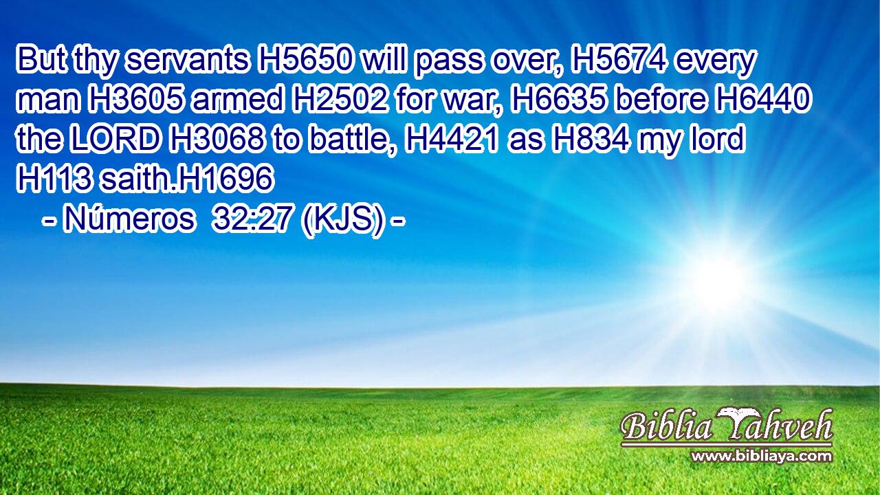 But thy servants H5650 will pass over, H5674 every man H3605 armed H2502 for war, H6635 before H6440 the LORD H3068 to battle, H4421 as H834 my lord H113 saith.H1696