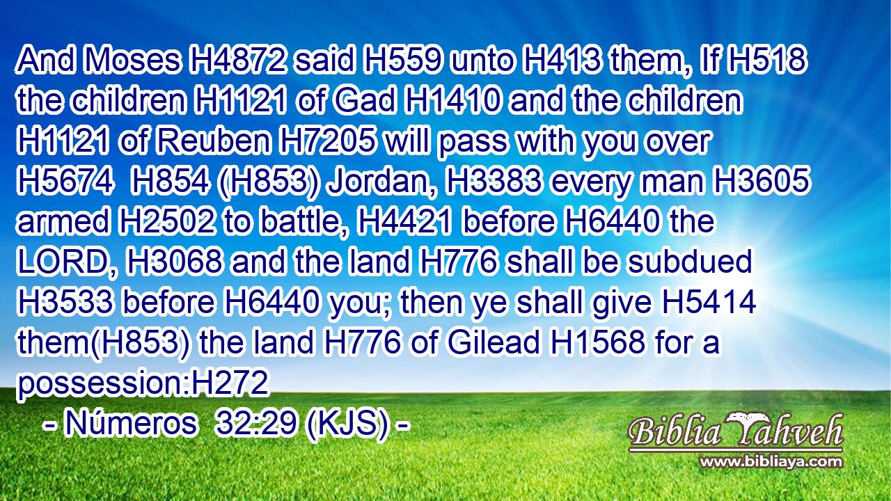 And Moses H4872 said H559 unto H413 them, If H518 the children H1121 of Gad H1410 and the children H1121 of Reuben H7205 will pass with you over H5674  H854 (H853) Jordan, H3383 every man H3605 armed H2502 to battle, H4421 before H6440 the LORD, H3068 and the land H776 shall be subdued H3533 before H6440 you; then ye shall give H5414 them(H853) the land H776 of Gilead H1568 for a possession:H272