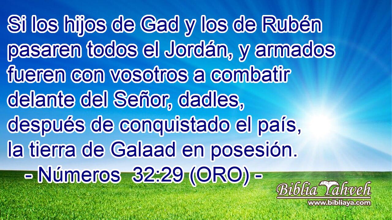  Si los hijos de Gad y los de Rubén pasaren todos el Jordán, y armados fueren con vosotros a combatir delante del Señor, dadles, después de conquistado el país, la tierra de Galaad en posesión. 