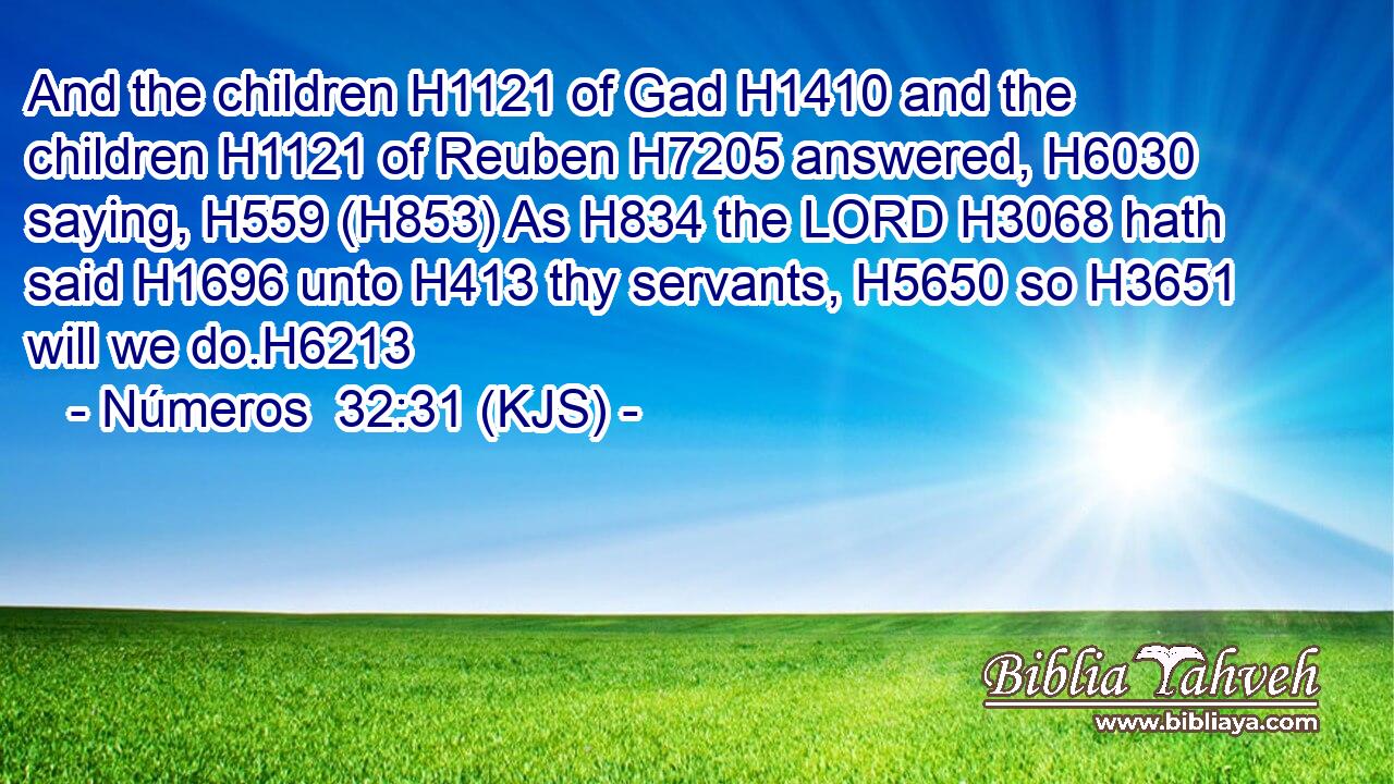 And the children H1121 of Gad H1410 and the children H1121 of Reuben H7205 answered, H6030 saying, H559 (H853) As H834 the LORD H3068 hath said H1696 unto H413 thy servants, H5650 so H3651 will we do.H6213