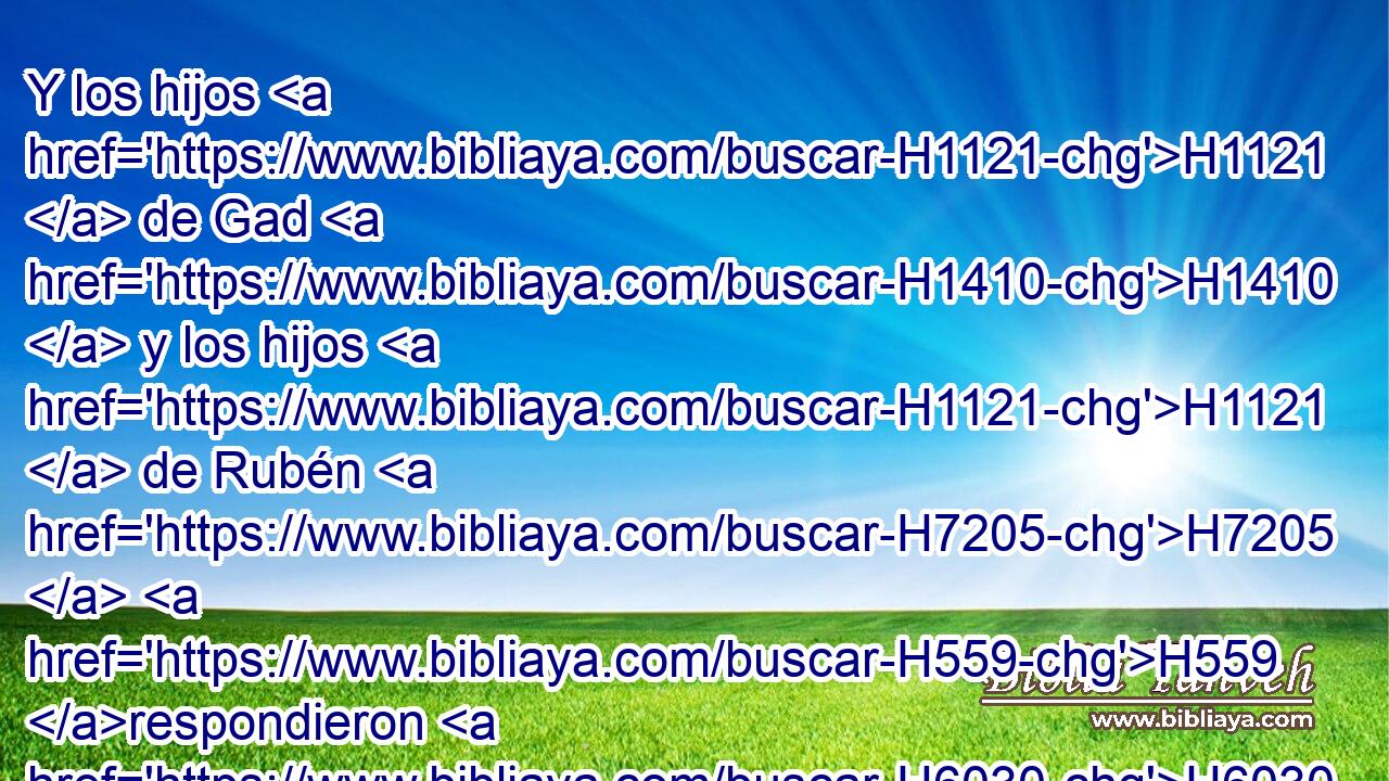Y los hijos H1121  de Gad H1410  y los hijos H1121  de Rubén H7205  H559 respondieron H6030  diciendo: • H3651 Am Haremos H6213  • lo que H834 XN Jehová H3068  ha dicho H1696  a H413 PU tus siervos. H5650  