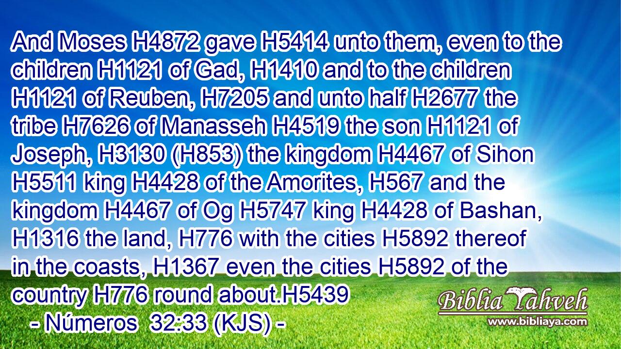 And Moses H4872 gave H5414 unto them, even to the children H1121 of Gad, H1410 and to the children H1121 of Reuben, H7205 and unto half H2677 the tribe H7626 of Manasseh H4519 the son H1121 of Joseph, H3130 (H853) the kingdom H4467 of Sihon H5511 king H4428 of the Amorites, H567 and the kingdom H4467 of Og H5747 king H4428 of Bashan, H1316 the land, H776 with the cities H5892 thereof in the coasts, H1367 even the cities H5892 of the country H776 round about.H5439