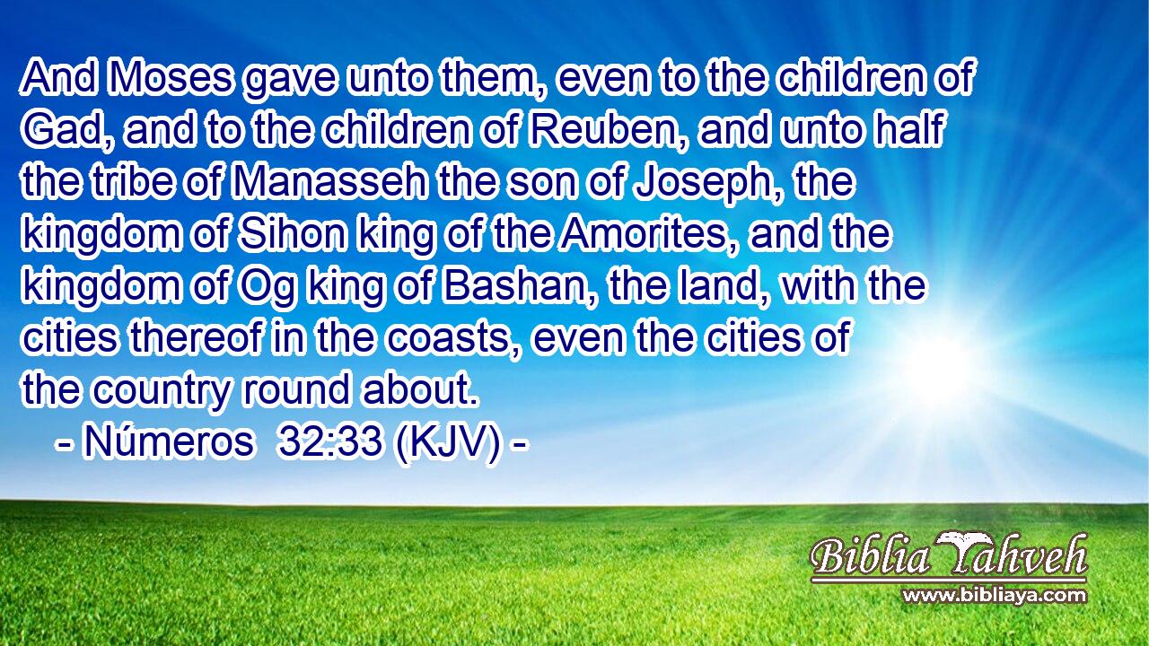 And Moses gave unto them, even to the children of Gad, and to the children of Reuben, and unto half the tribe of Manasseh the son of Joseph, the kingdom of Sihon king of the Amorites, and the kingdom of Og king of Bashan, the land, with the cities thereof in the coasts, even the cities of the country round about.