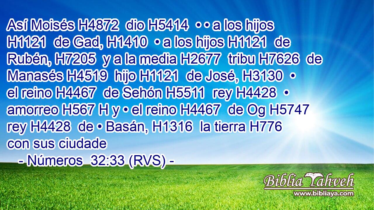 Así Moisés H4872  dio H5414  • • a los hijos H1121  de Gad, H1410  • a los hijos H1121  de Rubén, H7205  y a la media H2677  tribu H7626  de Manasés H4519  hijo H1121  de José, H3130  • el reino H4467  de Sehón H5511  rey H4428  • amorreo H567 H y • el reino H4467  de Og H5747  rey H4428  de • Basán, H1316  la tierra H776  con sus ciudade