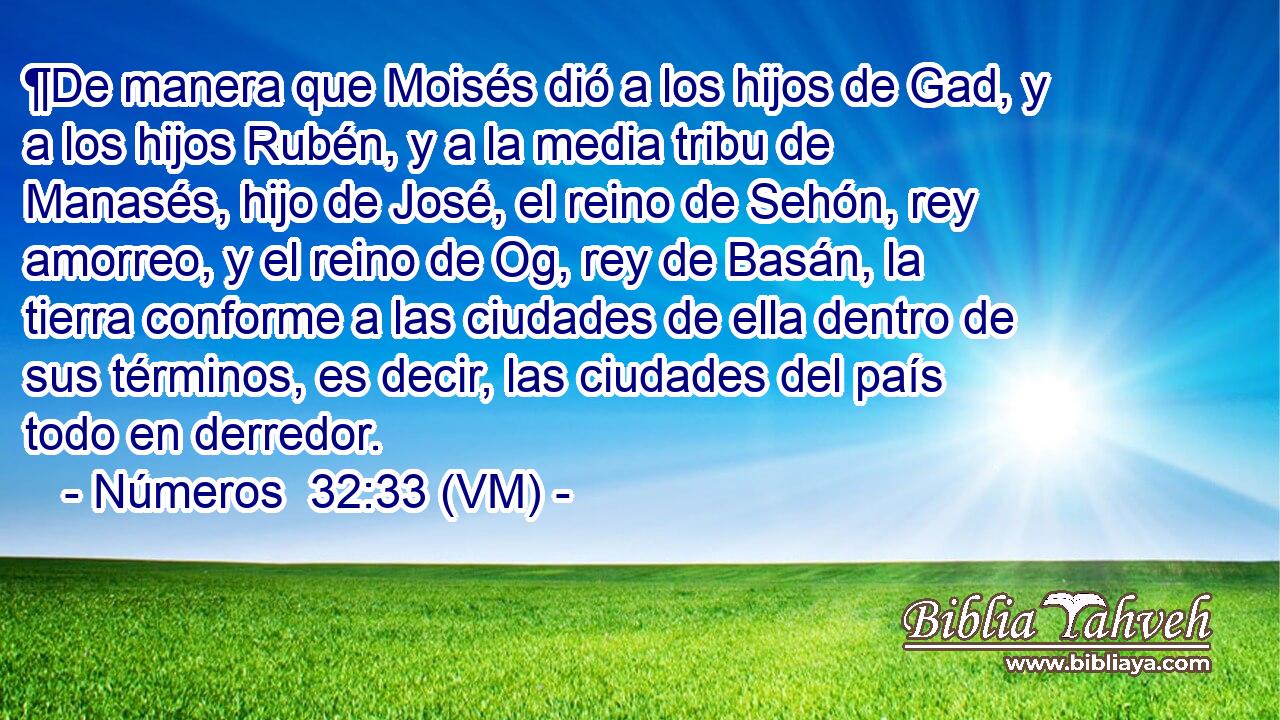  ¶De manera que Moisés dió a los hijos de Gad, y a los hijos Rubén, y a la media tribu de Manasés, hijo de José, el reino de Sehón, rey amorreo, y el reino de Og, rey de Basán, la tierra conforme a las ciudades de ella dentro de sus términos, es decir, las ciudades del país todo en derredor. 