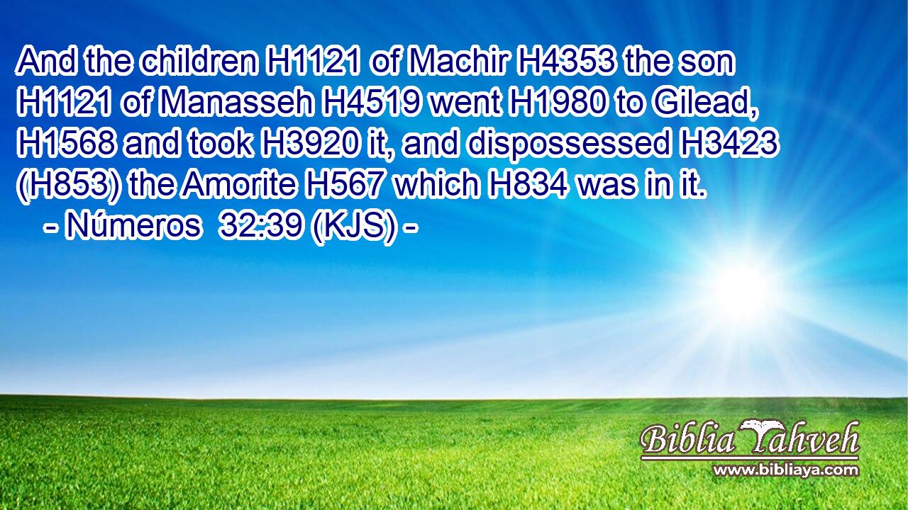And the children H1121 of Machir H4353 the son H1121 of Manasseh H4519 went H1980 to Gilead, H1568 and took H3920 it, and dispossessed H3423 (H853) the Amorite H567 which H834 was in it.