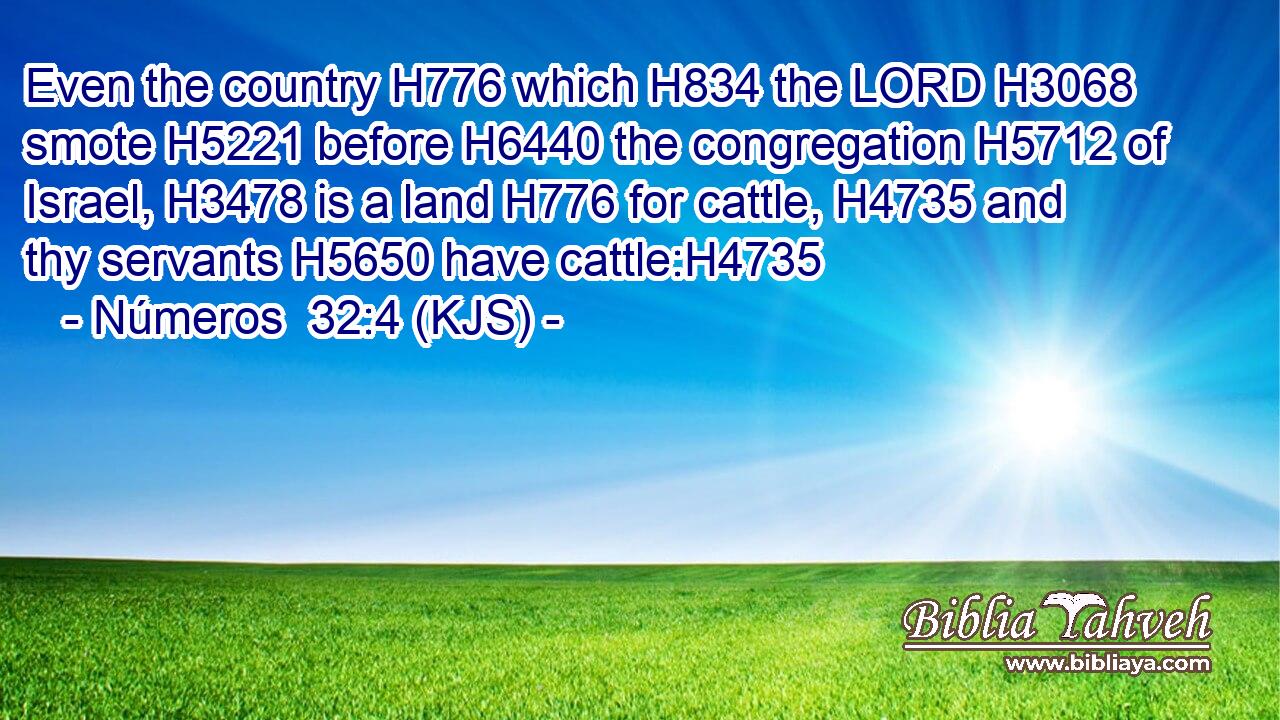 Even the country H776 which H834 the LORD H3068 smote H5221 before H6440 the congregation H5712 of Israel, H3478 is a land H776 for cattle, H4735 and thy servants H5650 have cattle:H4735