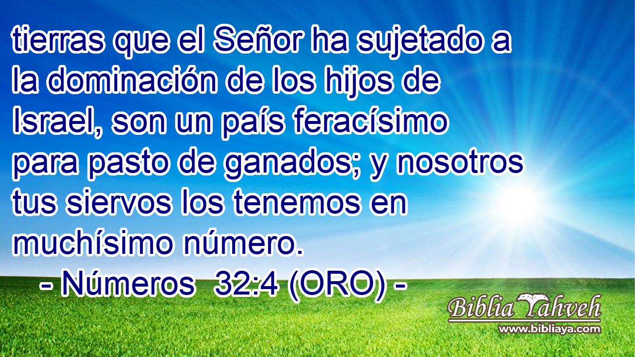  tierras que el Señor ha sujetado a la dominación de los hijos de Israel, son un país feracísimo para pasto de ganados; y nosotros tus siervos los tenemos en muchísimo número. 
