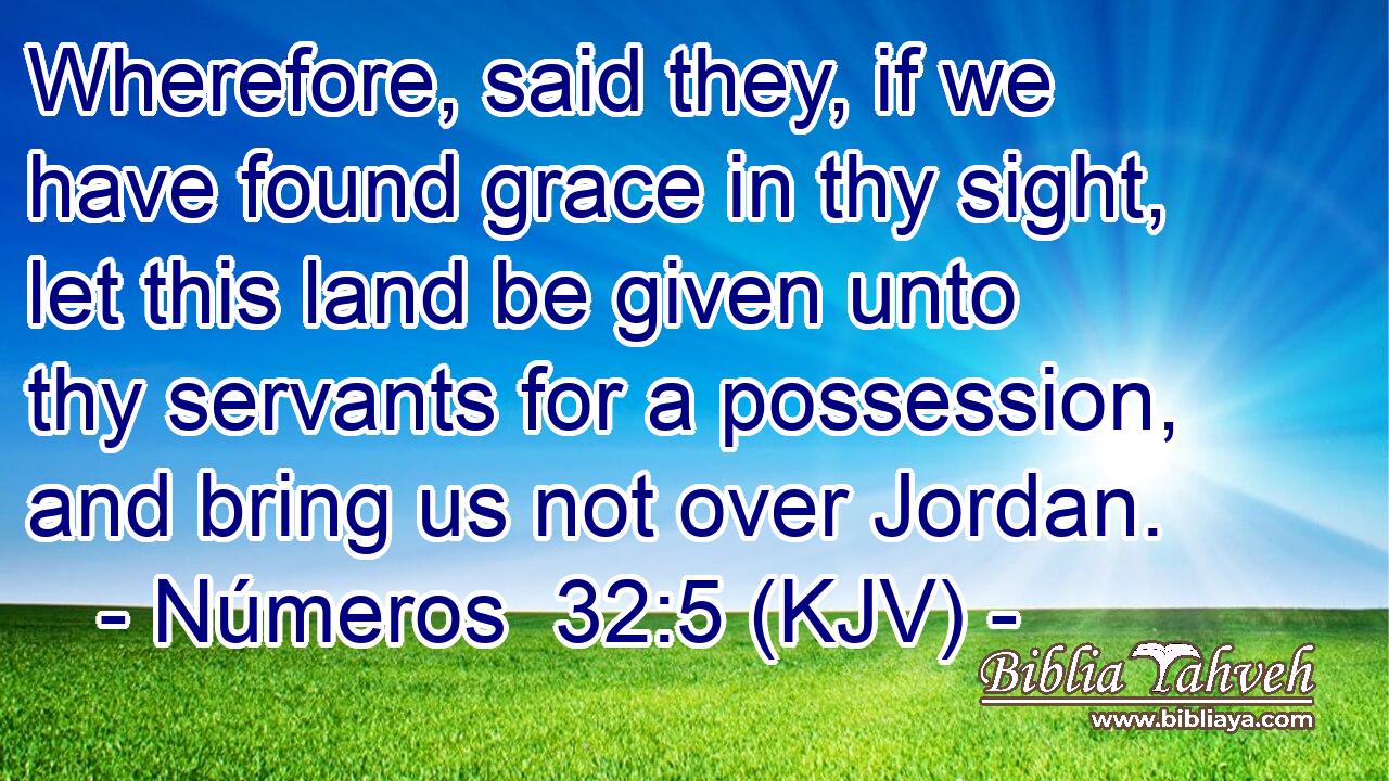 Wherefore, said they, if we have found grace in thy sight, let this land be given unto thy servants for a possession, and bring us not over Jordan.
