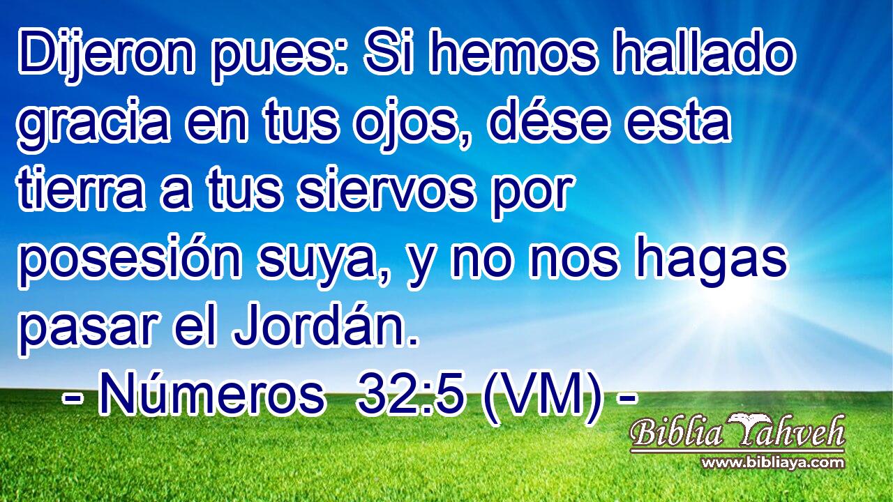  Dijeron pues: Si hemos hallado gracia en tus ojos, dése esta tierra a tus siervos por posesión suya, y no nos hagas pasar el Jordán. 