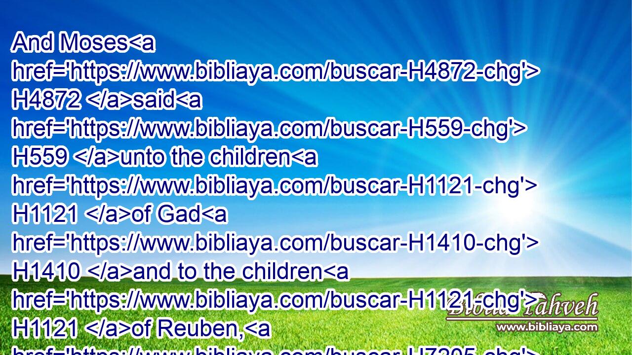 And Moses H4872 said H559 unto the children H1121 of Gad H1410 and to the children H1121 of Reuben, H7205 Shall your brethren H251 go H935 to war, H4421 and shall ye H859 sit H3427 here?H6311