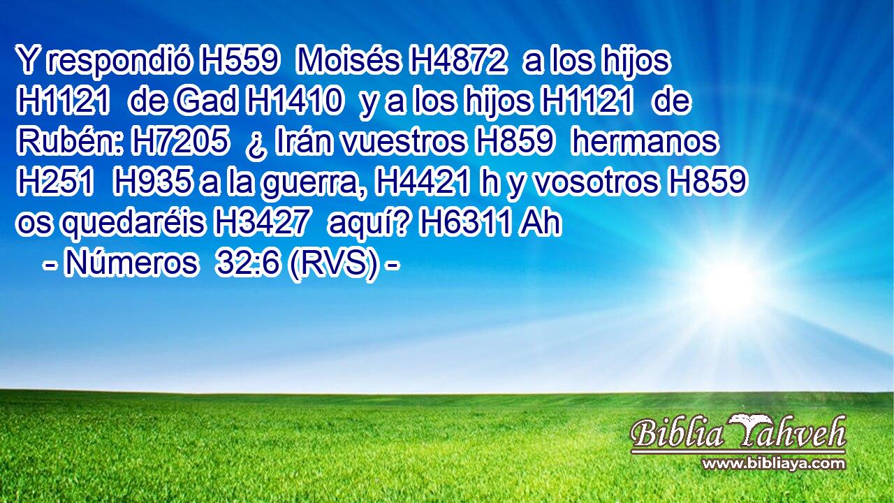 Y respondió H559  Moisés H4872  a los hijos H1121  de Gad H1410  y a los hijos H1121  de Rubén: H7205  ¿ Irán vuestros H859  hermanos H251  H935 a la guerra, H4421 h y vosotros H859  os quedaréis H3427  aquí? H6311 Ah 