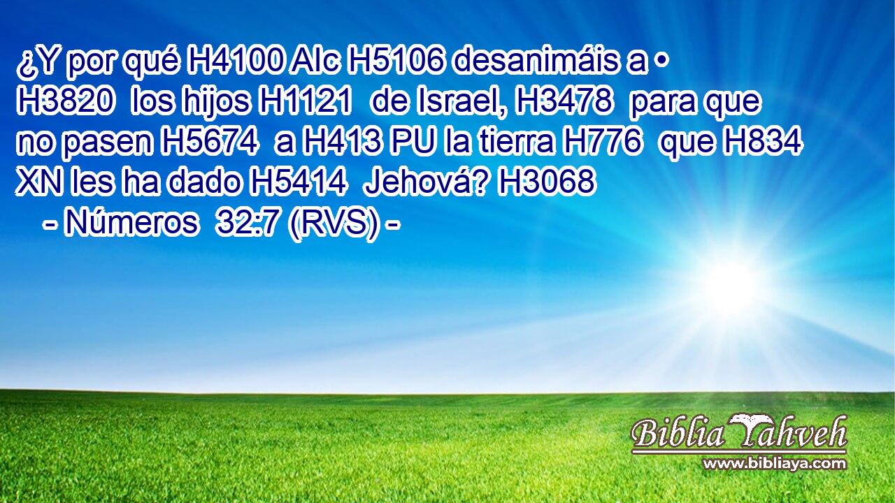 ¿Y por qué H4100 AIc H5106 desanimáis a • H3820  los hijos H1121  de Israel, H3478  para que no pasen H5674  a H413 PU la tierra H776  que H834 XN les ha dado H5414  Jehová? H3068  