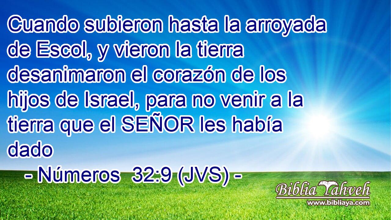 Cuando subieron hasta la arroyada de Escol, y vieron la tierra desanimaron el corazón de los hijos de Israel, para no venir a la tierra que el SEÑOR les había dado