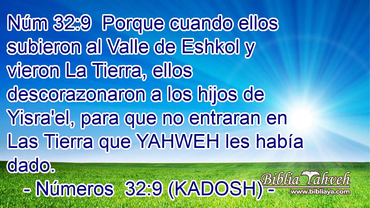  Porque cuando ellos subieron al Valle de Eshkol y vieron La Tierra, ellos descorazonaron a los hijos de Yisra'el, para que no entraran en Las Tierra que YAHWEH les había dado. 