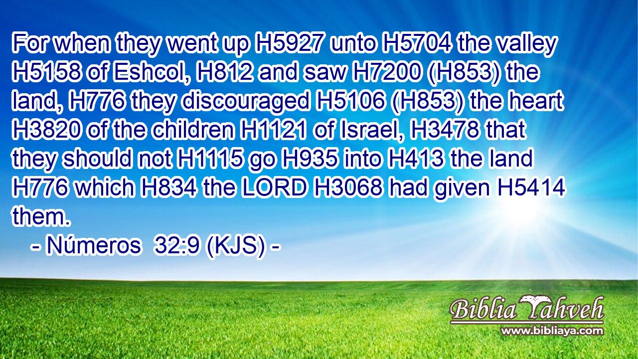 For when they went up H5927 unto H5704 the valley H5158 of Eshcol, H812 and saw H7200 (H853) the land, H776 they discouraged H5106 (H853) the heart H3820 of the children H1121 of Israel, H3478 that they should not H1115 go H935 into H413 the land H776 which H834 the LORD H3068 had given H5414 them.