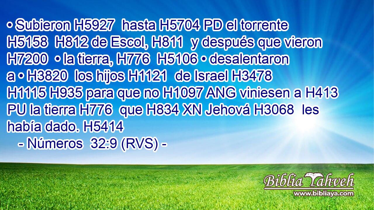 • Subieron H5927  hasta H5704 PD el torrente H5158  H812 de Escol, H811  y después que vieron H7200  • la tierra, H776  H5106 • desalentaron a • H3820  los hijos H1121  de Israel H3478  H1115 H935 para que no H1097 ANG viniesen a H413 PU la tierra H776  que H834 XN Jehová H3068  les había dado. H5414  