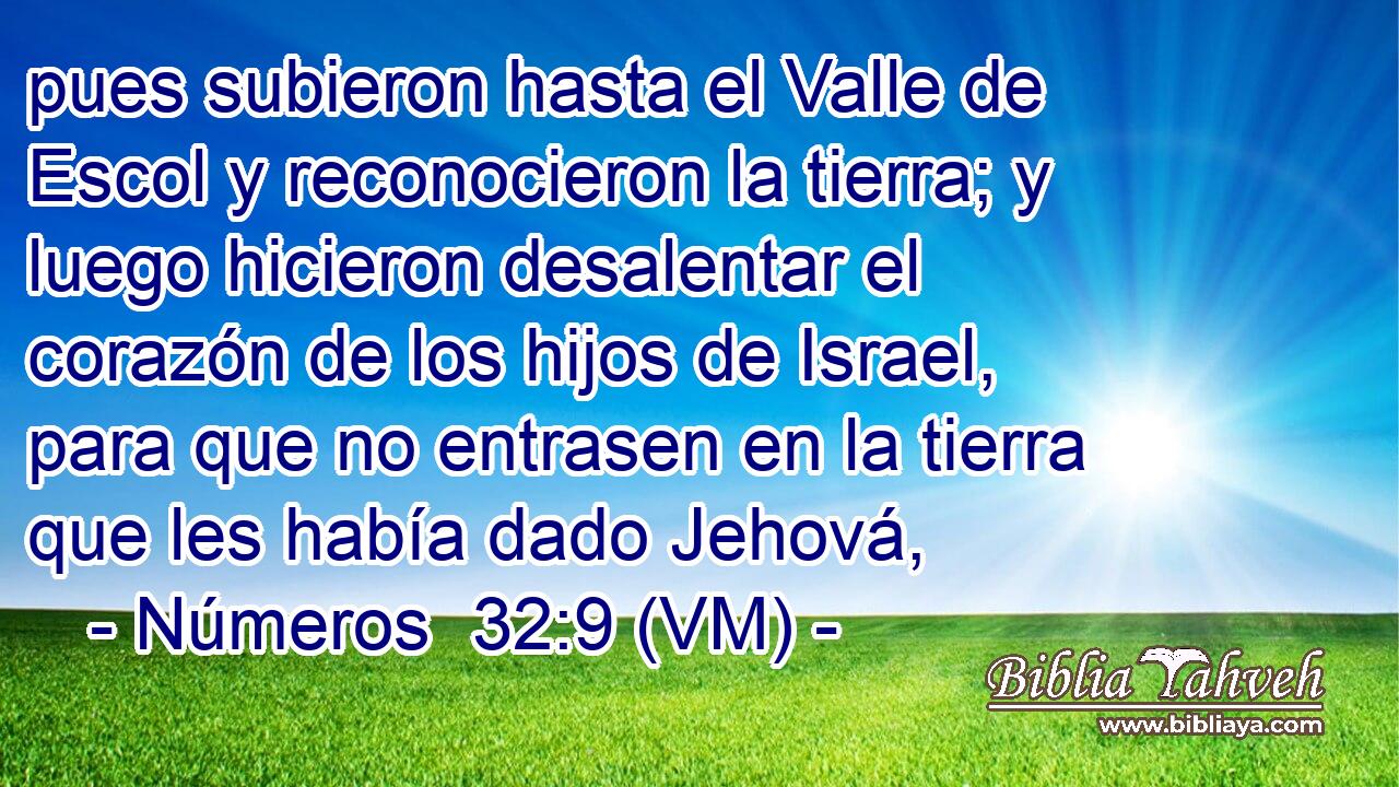  pues subieron hasta el Valle de Escol y reconocieron la tierra; y luego hicieron desalentar el corazón de los hijos de Israel, para que no entrasen en la tierra que les había dado Jehová, 